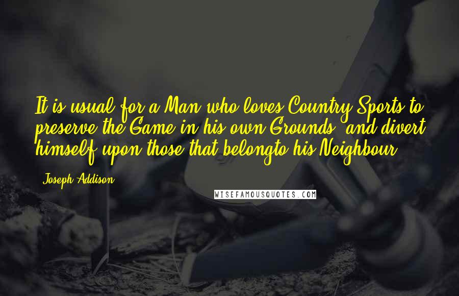 Joseph Addison Quotes: It is usual for a Man who loves Country Sports to preserve the Game in his own Grounds, and divert himself upon those that belongto his Neighbour.