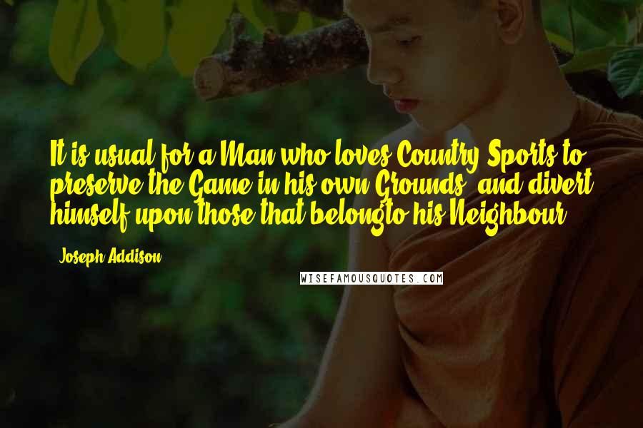 Joseph Addison Quotes: It is usual for a Man who loves Country Sports to preserve the Game in his own Grounds, and divert himself upon those that belongto his Neighbour.