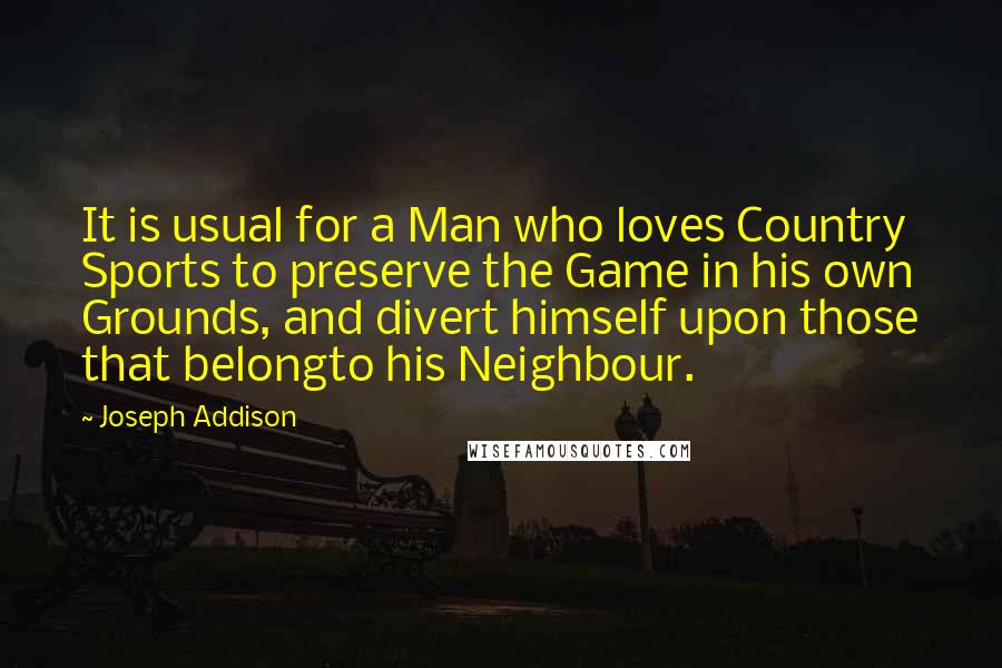 Joseph Addison Quotes: It is usual for a Man who loves Country Sports to preserve the Game in his own Grounds, and divert himself upon those that belongto his Neighbour.