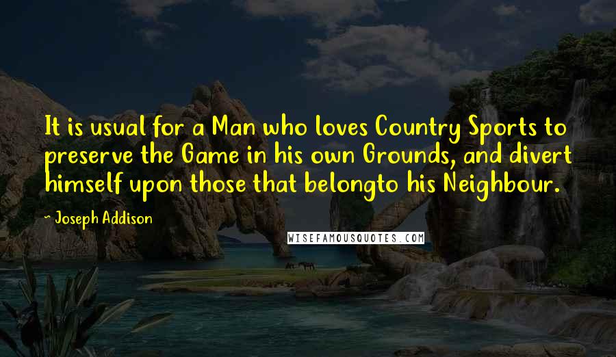 Joseph Addison Quotes: It is usual for a Man who loves Country Sports to preserve the Game in his own Grounds, and divert himself upon those that belongto his Neighbour.