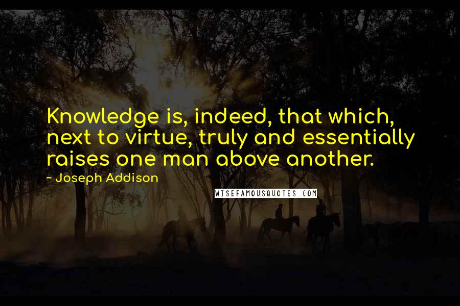 Joseph Addison Quotes: Knowledge is, indeed, that which, next to virtue, truly and essentially raises one man above another.