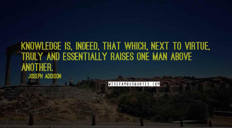 Joseph Addison Quotes: Knowledge is, indeed, that which, next to virtue, truly and essentially raises one man above another.