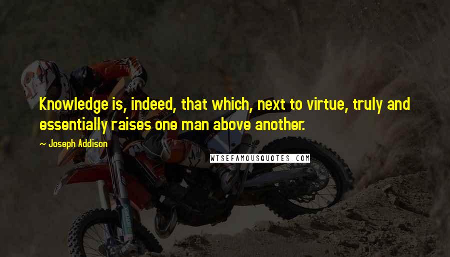 Joseph Addison Quotes: Knowledge is, indeed, that which, next to virtue, truly and essentially raises one man above another.