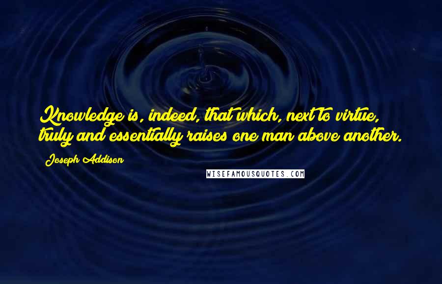 Joseph Addison Quotes: Knowledge is, indeed, that which, next to virtue, truly and essentially raises one man above another.