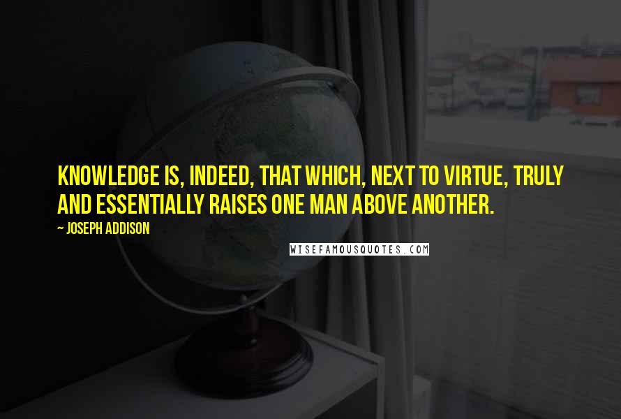 Joseph Addison Quotes: Knowledge is, indeed, that which, next to virtue, truly and essentially raises one man above another.