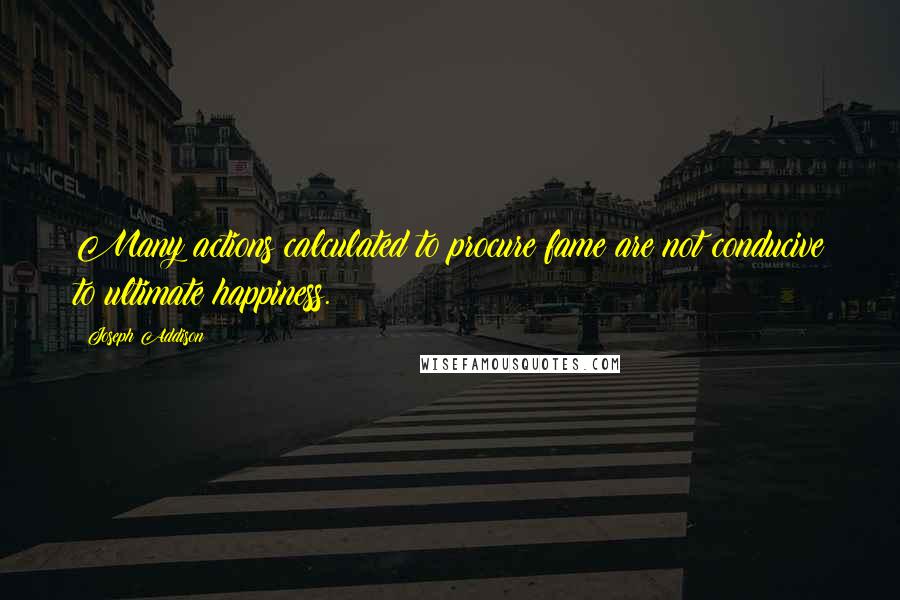 Joseph Addison Quotes: Many actions calculated to procure fame are not conducive to ultimate happiness.