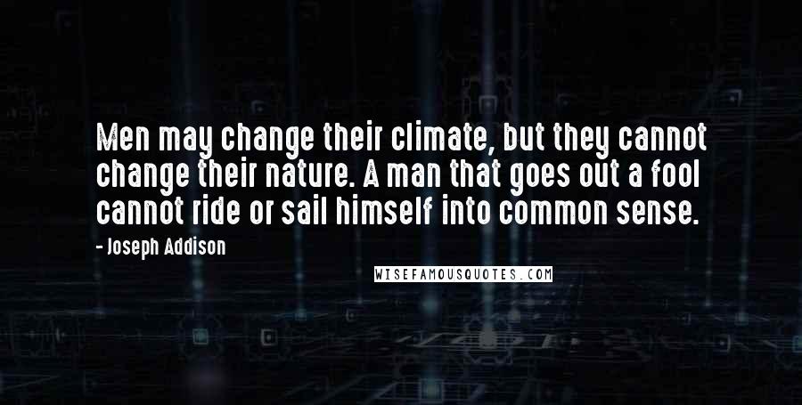 Joseph Addison Quotes: Men may change their climate, but they cannot change their nature. A man that goes out a fool cannot ride or sail himself into common sense.