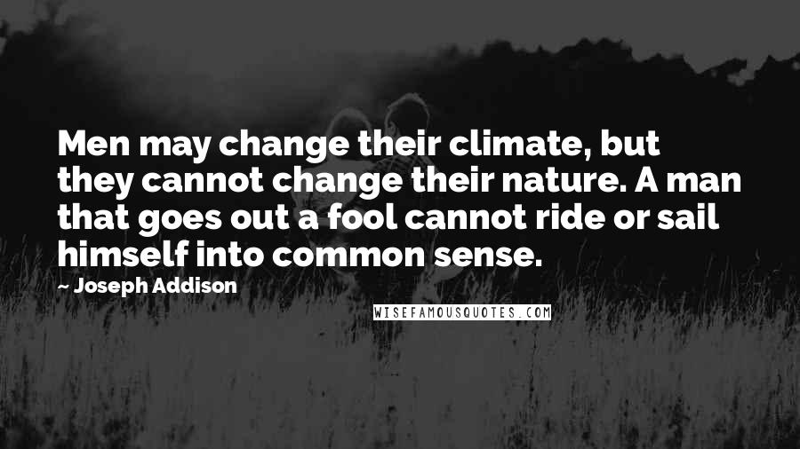 Joseph Addison Quotes: Men may change their climate, but they cannot change their nature. A man that goes out a fool cannot ride or sail himself into common sense.