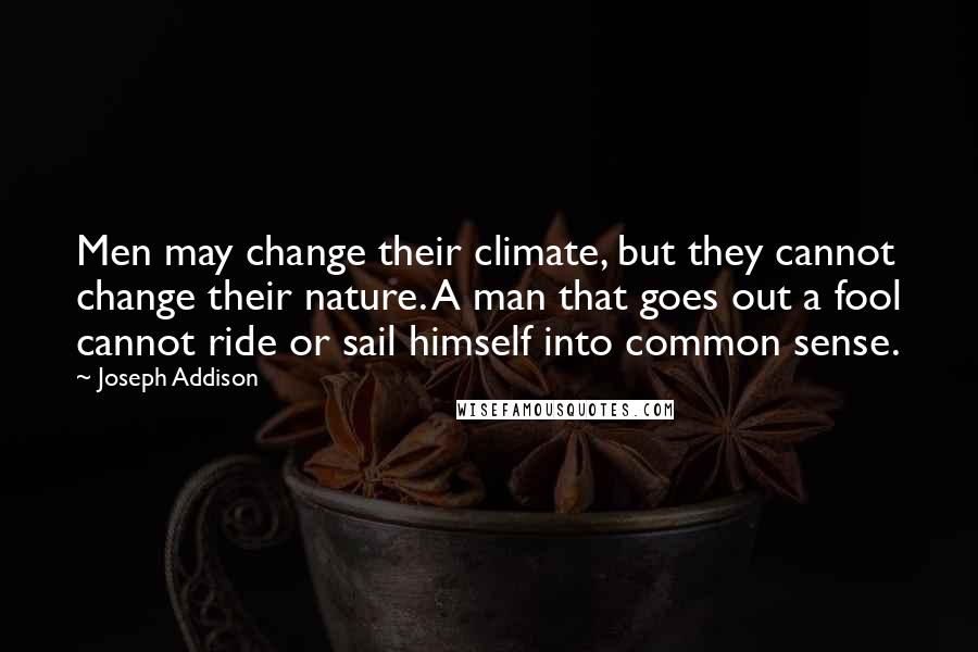 Joseph Addison Quotes: Men may change their climate, but they cannot change their nature. A man that goes out a fool cannot ride or sail himself into common sense.