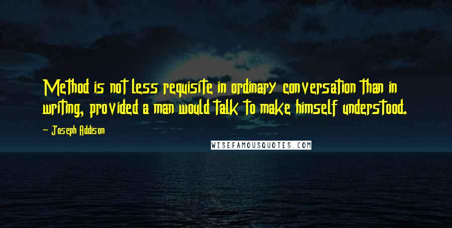 Joseph Addison Quotes: Method is not less requisite in ordinary conversation than in writing, provided a man would talk to make himself understood.