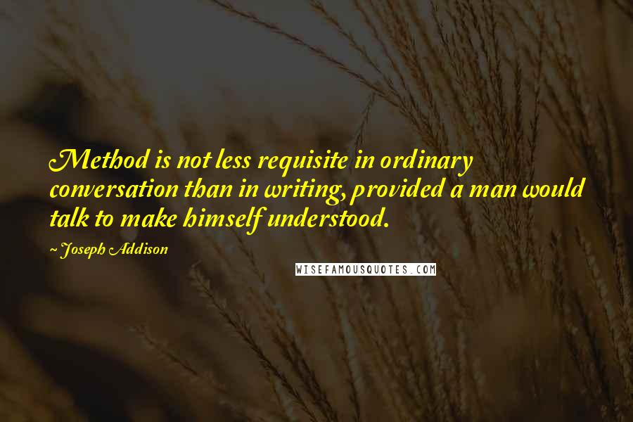 Joseph Addison Quotes: Method is not less requisite in ordinary conversation than in writing, provided a man would talk to make himself understood.