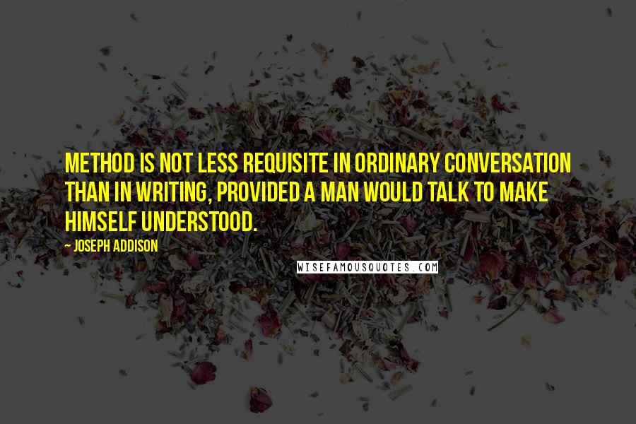 Joseph Addison Quotes: Method is not less requisite in ordinary conversation than in writing, provided a man would talk to make himself understood.