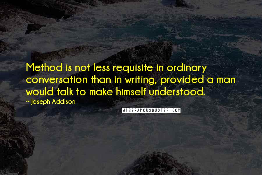 Joseph Addison Quotes: Method is not less requisite in ordinary conversation than in writing, provided a man would talk to make himself understood.