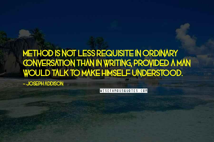 Joseph Addison Quotes: Method is not less requisite in ordinary conversation than in writing, provided a man would talk to make himself understood.