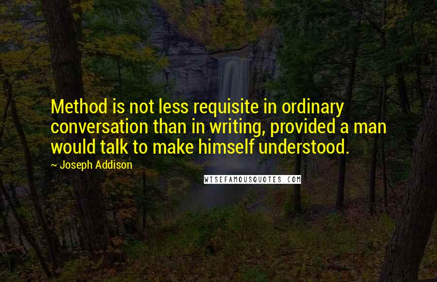 Joseph Addison Quotes: Method is not less requisite in ordinary conversation than in writing, provided a man would talk to make himself understood.