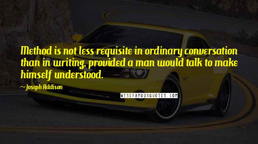Joseph Addison Quotes: Method is not less requisite in ordinary conversation than in writing, provided a man would talk to make himself understood.