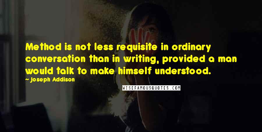 Joseph Addison Quotes: Method is not less requisite in ordinary conversation than in writing, provided a man would talk to make himself understood.