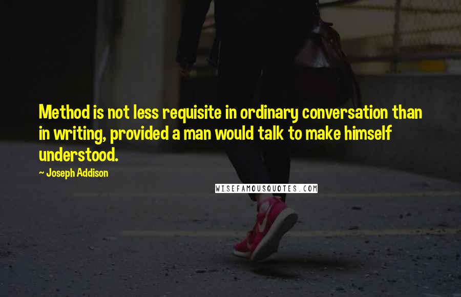 Joseph Addison Quotes: Method is not less requisite in ordinary conversation than in writing, provided a man would talk to make himself understood.