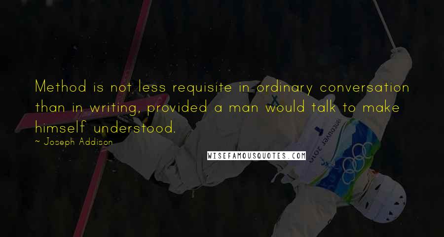 Joseph Addison Quotes: Method is not less requisite in ordinary conversation than in writing, provided a man would talk to make himself understood.