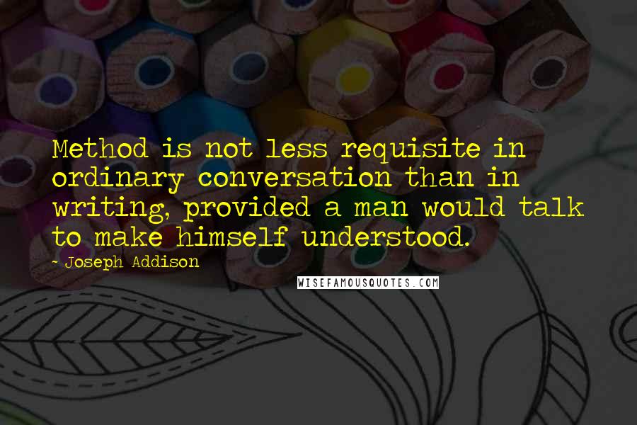 Joseph Addison Quotes: Method is not less requisite in ordinary conversation than in writing, provided a man would talk to make himself understood.