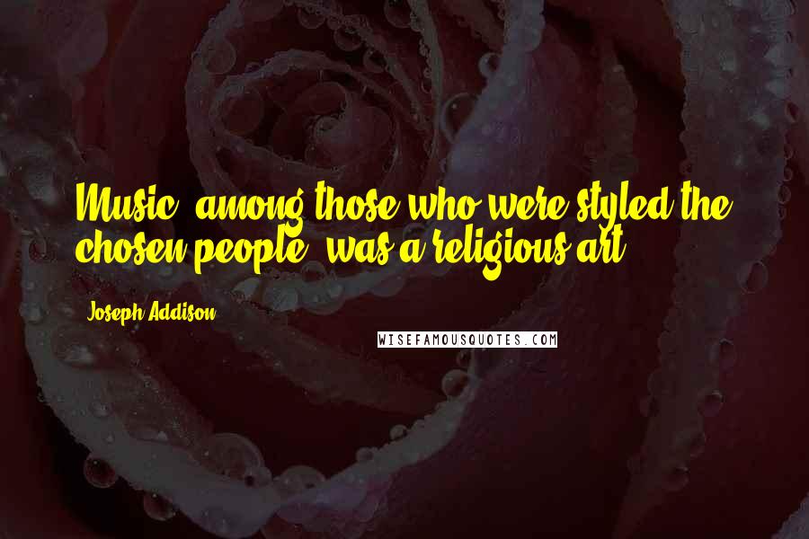 Joseph Addison Quotes: Music, among those who were styled the chosen people, was a religious art.