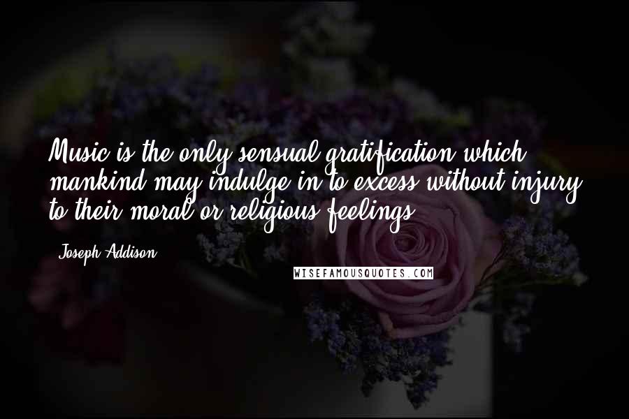 Joseph Addison Quotes: Music is the only sensual gratification which mankind may indulge in to excess without injury to their moral or religious feelings.