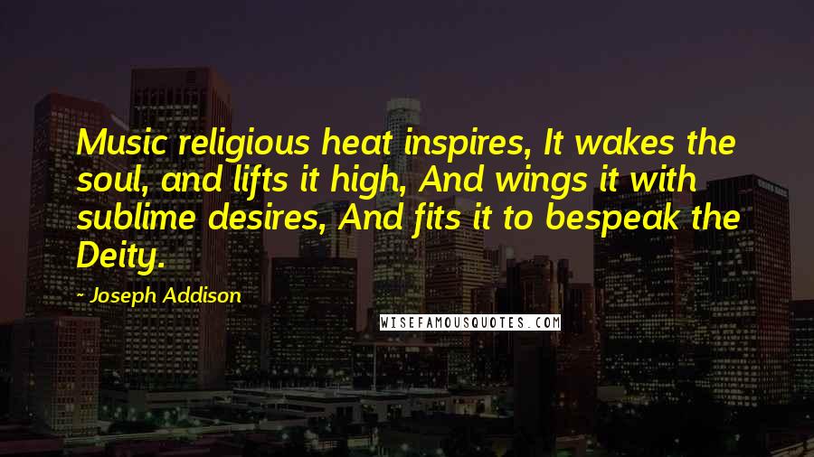 Joseph Addison Quotes: Music religious heat inspires, It wakes the soul, and lifts it high, And wings it with sublime desires, And fits it to bespeak the Deity.