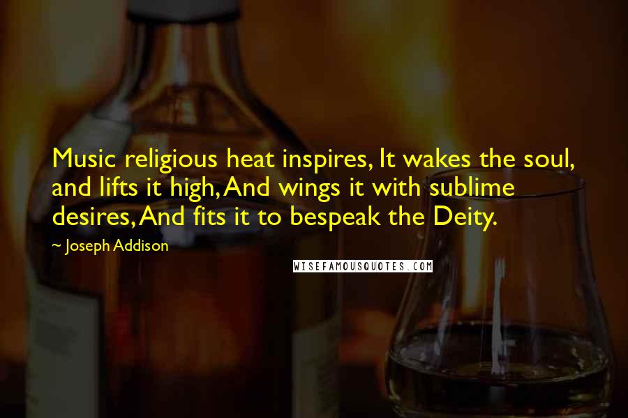 Joseph Addison Quotes: Music religious heat inspires, It wakes the soul, and lifts it high, And wings it with sublime desires, And fits it to bespeak the Deity.