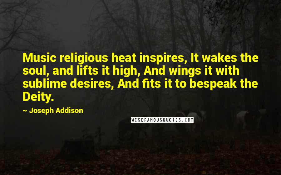 Joseph Addison Quotes: Music religious heat inspires, It wakes the soul, and lifts it high, And wings it with sublime desires, And fits it to bespeak the Deity.