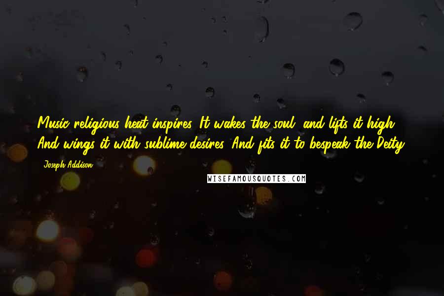 Joseph Addison Quotes: Music religious heat inspires, It wakes the soul, and lifts it high, And wings it with sublime desires, And fits it to bespeak the Deity.