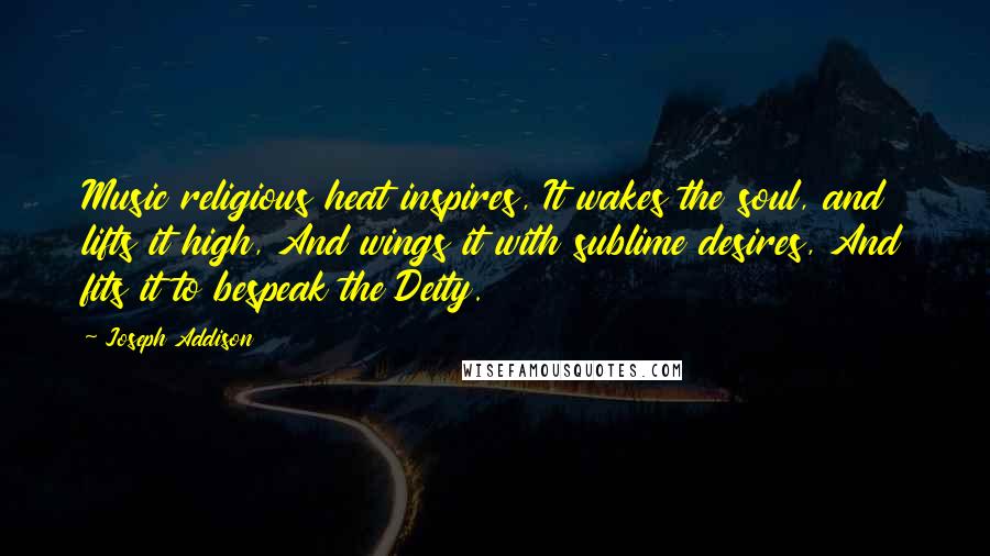 Joseph Addison Quotes: Music religious heat inspires, It wakes the soul, and lifts it high, And wings it with sublime desires, And fits it to bespeak the Deity.