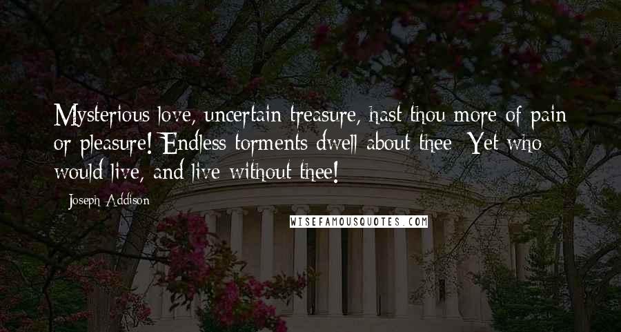 Joseph Addison Quotes: Mysterious love, uncertain treasure, hast thou more of pain or pleasure! Endless torments dwell about thee: Yet who would live, and live without thee!