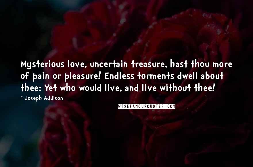 Joseph Addison Quotes: Mysterious love, uncertain treasure, hast thou more of pain or pleasure! Endless torments dwell about thee: Yet who would live, and live without thee!