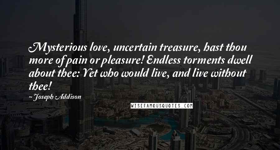 Joseph Addison Quotes: Mysterious love, uncertain treasure, hast thou more of pain or pleasure! Endless torments dwell about thee: Yet who would live, and live without thee!