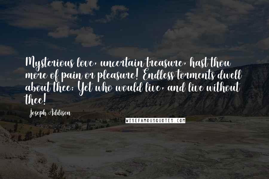 Joseph Addison Quotes: Mysterious love, uncertain treasure, hast thou more of pain or pleasure! Endless torments dwell about thee: Yet who would live, and live without thee!