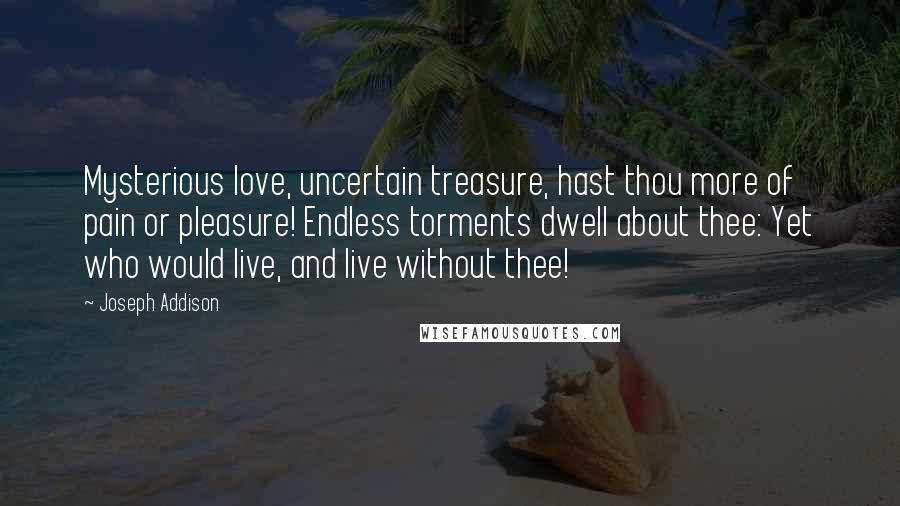 Joseph Addison Quotes: Mysterious love, uncertain treasure, hast thou more of pain or pleasure! Endless torments dwell about thee: Yet who would live, and live without thee!