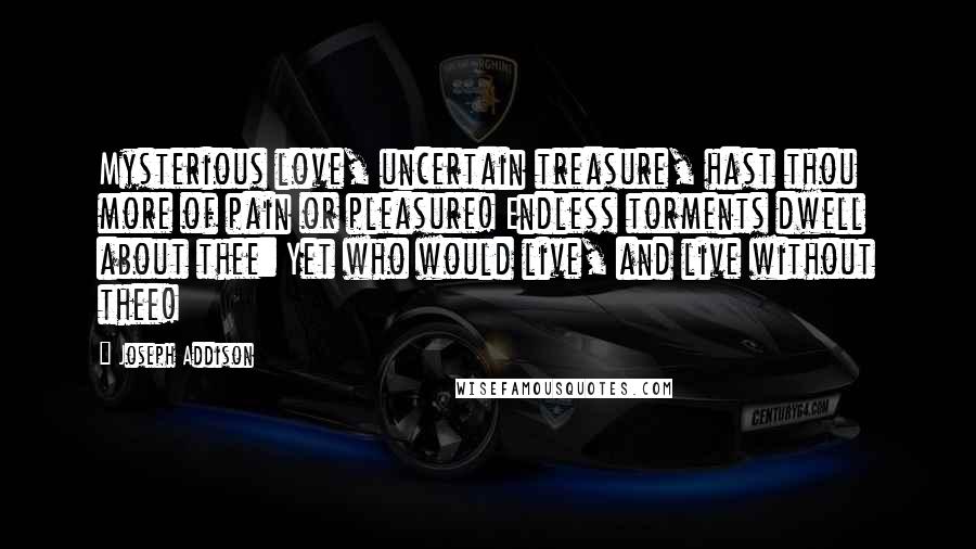 Joseph Addison Quotes: Mysterious love, uncertain treasure, hast thou more of pain or pleasure! Endless torments dwell about thee: Yet who would live, and live without thee!