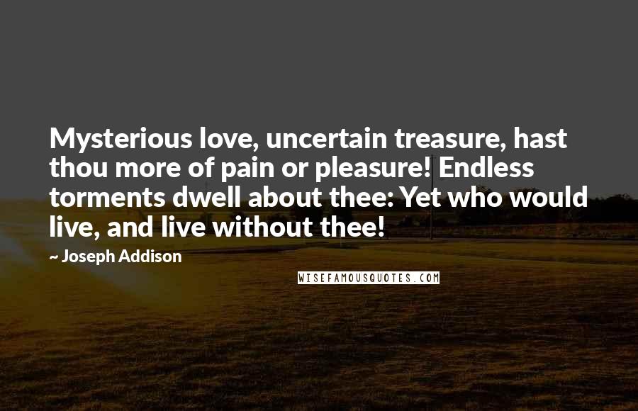 Joseph Addison Quotes: Mysterious love, uncertain treasure, hast thou more of pain or pleasure! Endless torments dwell about thee: Yet who would live, and live without thee!