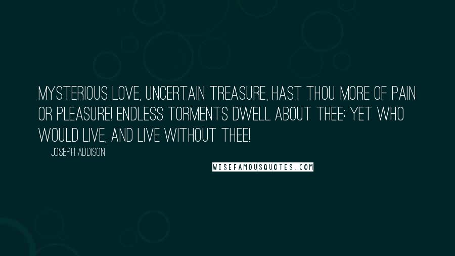 Joseph Addison Quotes: Mysterious love, uncertain treasure, hast thou more of pain or pleasure! Endless torments dwell about thee: Yet who would live, and live without thee!