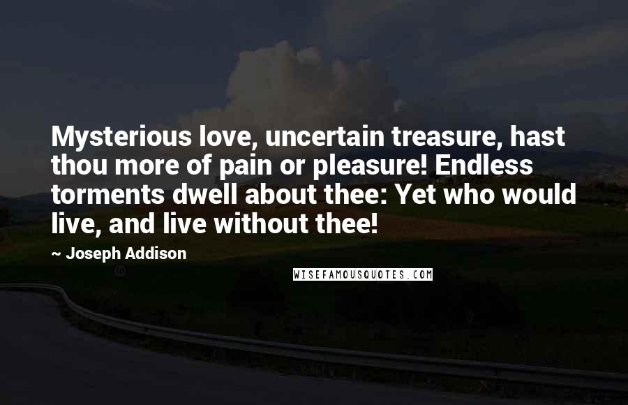 Joseph Addison Quotes: Mysterious love, uncertain treasure, hast thou more of pain or pleasure! Endless torments dwell about thee: Yet who would live, and live without thee!