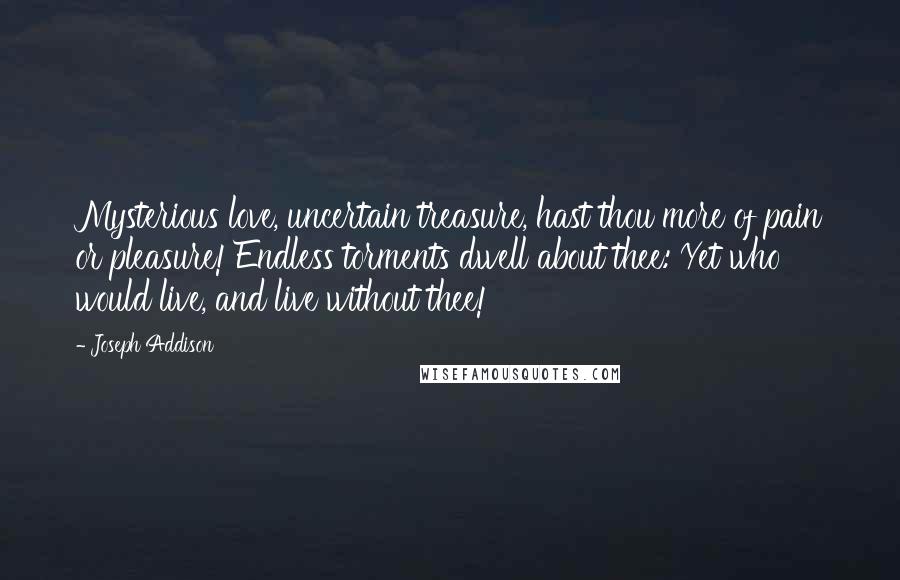 Joseph Addison Quotes: Mysterious love, uncertain treasure, hast thou more of pain or pleasure! Endless torments dwell about thee: Yet who would live, and live without thee!