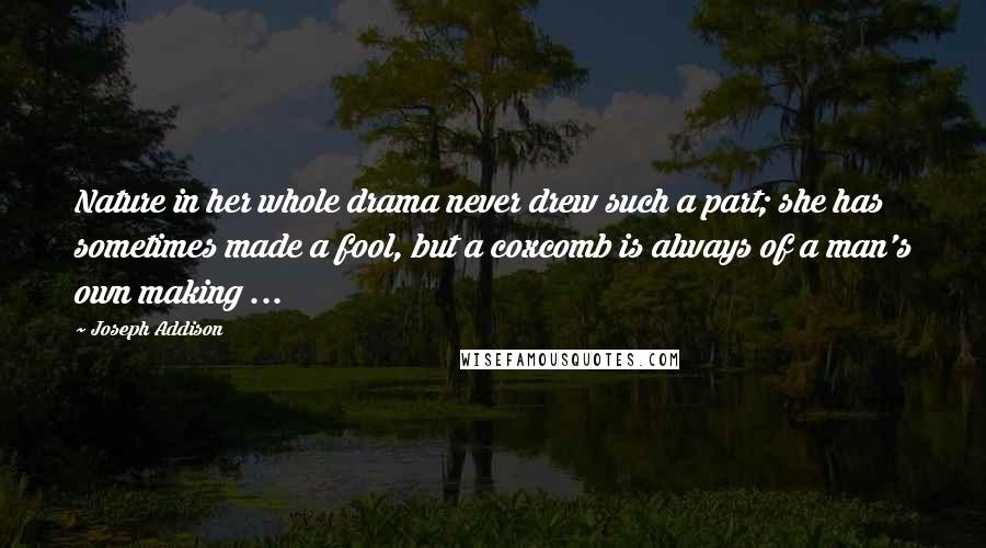 Joseph Addison Quotes: Nature in her whole drama never drew such a part; she has sometimes made a fool, but a coxcomb is always of a man's own making ...