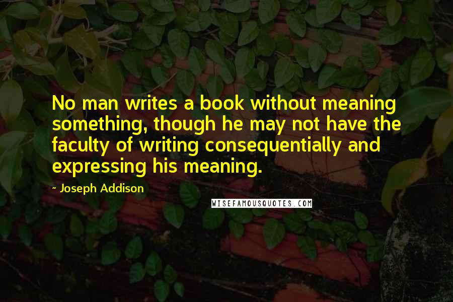 Joseph Addison Quotes: No man writes a book without meaning something, though he may not have the faculty of writing consequentially and expressing his meaning.
