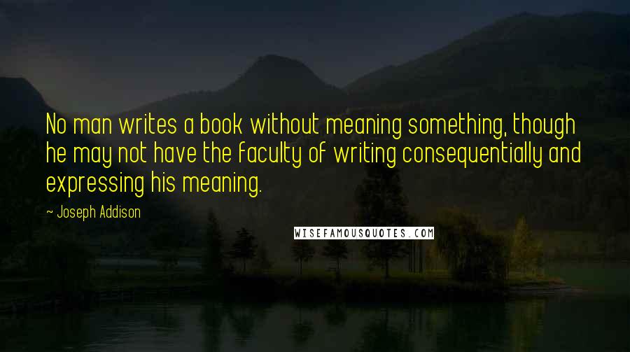 Joseph Addison Quotes: No man writes a book without meaning something, though he may not have the faculty of writing consequentially and expressing his meaning.