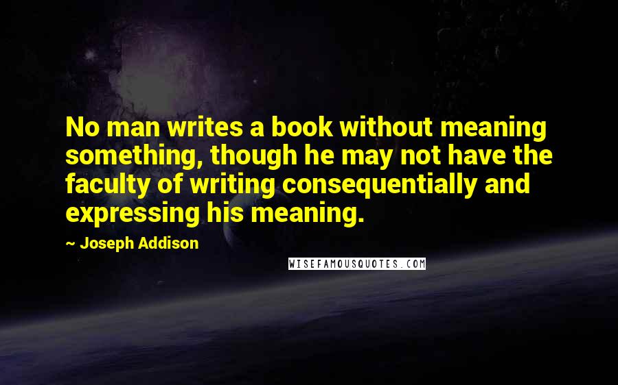 Joseph Addison Quotes: No man writes a book without meaning something, though he may not have the faculty of writing consequentially and expressing his meaning.