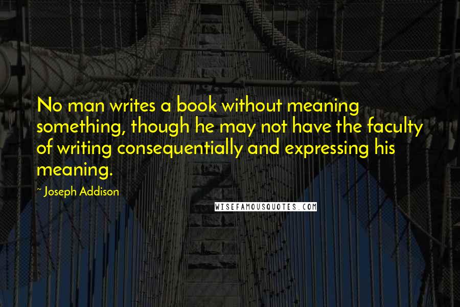 Joseph Addison Quotes: No man writes a book without meaning something, though he may not have the faculty of writing consequentially and expressing his meaning.