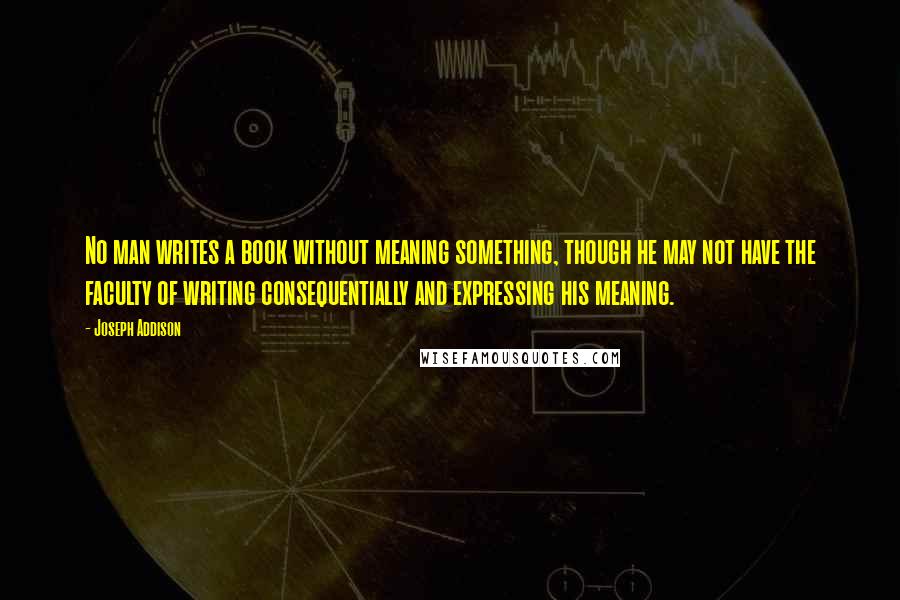 Joseph Addison Quotes: No man writes a book without meaning something, though he may not have the faculty of writing consequentially and expressing his meaning.