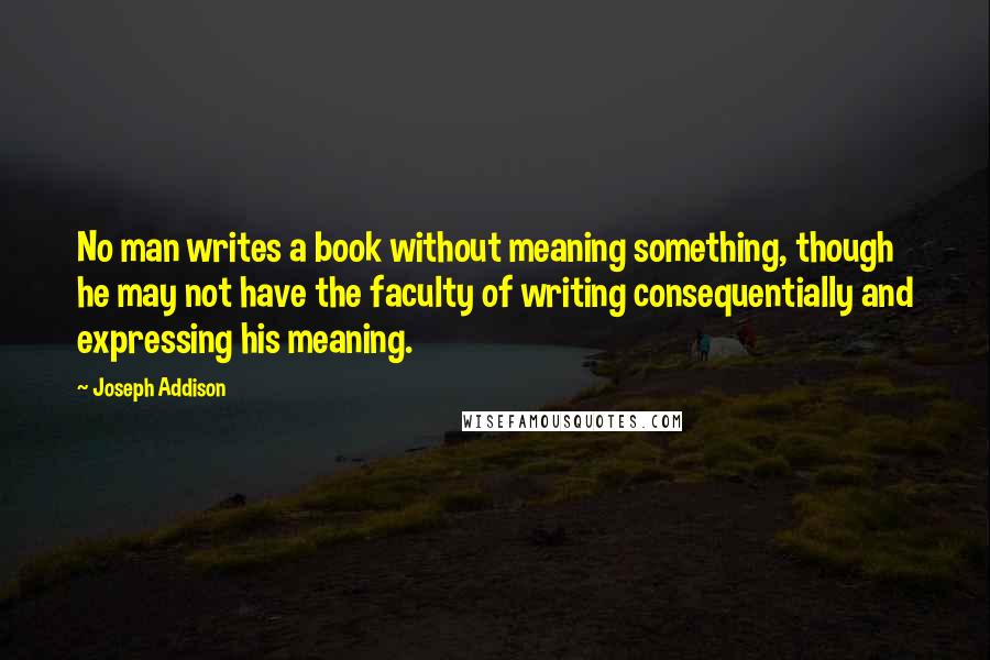 Joseph Addison Quotes: No man writes a book without meaning something, though he may not have the faculty of writing consequentially and expressing his meaning.