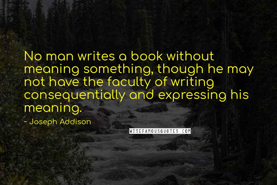 Joseph Addison Quotes: No man writes a book without meaning something, though he may not have the faculty of writing consequentially and expressing his meaning.