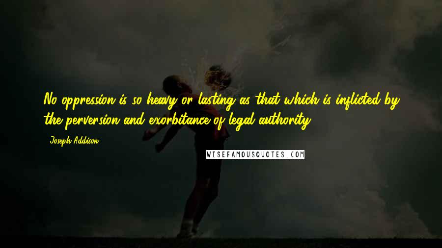 Joseph Addison Quotes: No oppression is so heavy or lasting as that which is inflicted by the perversion and exorbitance of legal authority.